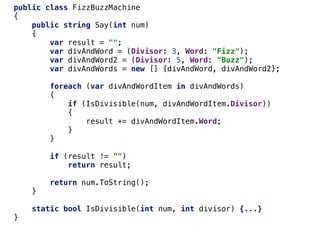 public class FizzBuzzMachine
{
public string Say(int num)
{
var result = "";
var divAndWord = (Divisor: 3, Word: "Fizz");
var divAndWord2 = (Divisor: 5, Word: "Buzz");
var divAndWords = new [] {divAndWord, divAndWord2};
foreach (var divAndWordItem in divAndWords)
{
if (IsDivisible(num, divAndWordItem.Divisor))
{
result += divAndWordItem.Word;
}
}
if (result != "")
return result;
return num.ToString();
}
static bool IsDivisible(int num, int divisor) {...}
}
 
