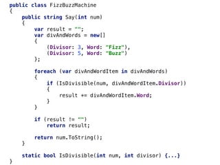public class FizzBuzzMachine
{
public string Say(int num)
{
var result = "";
var divAndWords = new[]
{
(Divisor: 3, Word: "Fizz"),
(Divisor: 5, Word: "Buzz")
};
foreach (var divAndWordItem in divAndWords)
{
if (IsDivisible(num, divAndWordItem.Divisor))
{
result += divAndWordItem.Word;
}
}
if (result != "")
return result;
return num.ToString();
}
static bool IsDivisible(int num, int divisor) {...}
}
 