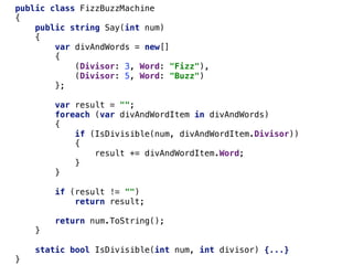 public class FizzBuzzMachine
{
public string Say(int num)
{
var divAndWords = new[]
{
(Divisor: 3, Word: "Fizz"),
(Divisor: 5, Word: "Buzz")
};
var result = "";
foreach (var divAndWordItem in divAndWords)
{
if (IsDivisible(num, divAndWordItem.Divisor))
{
result += divAndWordItem.Word;
}
}
if (result != "")
return result;
return num.ToString();
}
static bool IsDivisible(int num, int divisor) {...}
}
 