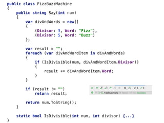 public class FizzBuzzMachine
{
public string Say(int num)
{
var divAndWords = new[]
{
(Divisor: 3, Word: "Fizz"),
(Divisor: 5, Word: "Buzz")
};
var result = "";
foreach (var divAndWordItem in divAndWords)
{
if (IsDivisible(num, divAndWordItem.Divisor))
{
result += divAndWordItem.Word;
}
}
if (result != "")
return result;
return num.ToString();
}
static bool IsDivisible(int num, int divisor) {...}
}
 