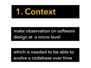 1. Context
make observation on software
design at a micro level
which is needed to be able to
evolve a codebase over time
 