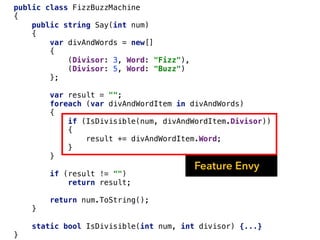 public class FizzBuzzMachine
{
public string Say(int num)
{
var divAndWords = new[]
{
(Divisor: 3, Word: "Fizz"),
(Divisor: 5, Word: "Buzz")
};
var result = "";
foreach (var divAndWordItem in divAndWords)
{
if (IsDivisible(num, divAndWordItem.Divisor))
{
result += divAndWordItem.Word;
}
}
if (result != "")
return result;
return num.ToString();
}
static bool IsDivisible(int num, int divisor) {...}
}
Feature Envy
 