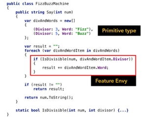 public class FizzBuzzMachine
{
public string Say(int num)
{
var divAndWords = new[]
{
(Divisor: 3, Word: "Fizz"),
(Divisor: 5, Word: "Buzz")
};
var result = "";
foreach (var divAndWordItem in divAndWords)
{
if (IsDivisible(num, divAndWordItem.Divisor))
{
result += divAndWordItem.Word;
}
}
if (result != "")
return result;
return num.ToString();
}
static bool IsDivisible(int num, int divisor) {...}
}
Primitive type
Feature Envy
 