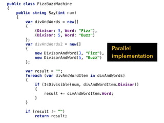 public class FizzBuzzMachine
{
public string Say(int num)
{
var divAndWords = new[]
{
(Divisor: 3, Word: "Fizz"),
(Divisor: 5, Word: "Buzz")
};
var divAndWords2 = new[]
{
new DivisorAndWord(3, "Fizz"),
new DivisorAndWord(5, "Buzz")
};
var result = "";
foreach (var divAndWordItem in divAndWords)
{
if (IsDivisible(num, divAndWordItem.Divisor))
{
result += divAndWordItem.Word;
}
}
if (result != "")
return result;
Parallel
implementation
 