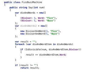 public class FizzBuzzMachine
{
public string Say(int num)
{
var divAndWords = new[]
{
(Divisor: 3, Word: "Fizz"),
(Divisor: 5, Word: "Buzz")
};
var divAndWords2 = new[]
{
new DivisorAndWord(3, "Fizz"),
new DivisorAndWord(5, "Buzz")
};
var result = "";
foreach (var divAndWordItem in divAndWords)
{
if (IsDivisible(num, divAndWordItem.Divisor))
{
result += divAndWordItem.Word;
}
}
if (result != "")
return result;
 