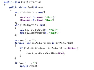 public class FizzBuzzMachine
{
public string Say(int num)
{
var divAndWords = new[]
{
(Divisor: 3, Word: "Fizz"),
(Divisor: 5, Word: "Buzz")
};
var divAndWords2 = new[]
{
new DivisorAndWord(3, "Fizz"),
new DivisorAndWord(5, "Buzz")
};
var result = "";
foreach (var divAndWordItem in divAndWords2)
{
if (IsDivisible(num, divAndWordItem.Divisor))
{
result += divAndWordItem.Word;
}
}
if (result != "")
return result;
 
