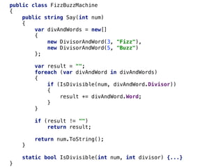 public class FizzBuzzMachine
{
public string Say(int num)
{
var divAndWords = new[]
{
new DivisorAndWord(3, "Fizz"),
new DivisorAndWord(5, "Buzz")
};
var result = "";
foreach (var divAndWord in divAndWords)
{
if (IsDivisible(num, divAndWord.Divisor))
{
result += divAndWord.Word;
}
}
if (result != "")
return result;
return num.ToString();
}
static bool IsDivisible(int num, int divisor) {...}
}
 