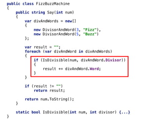 public class FizzBuzzMachine
{
public string Say(int num)
{
var divAndWords = new[]
{
new DivisorAndWord(3, "Fizz"),
new DivisorAndWord(5, "Buzz")
};
var result = "";
foreach (var divAndWord in divAndWords)
{
if (IsDivisible(num, divAndWord.Divisor))
{
result += divAndWord.Word;
}
}
if (result != "")
return result;
return num.ToString();
}
static bool IsDivisible(int num, int divisor) {...}
}
 