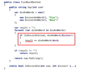 public class FizzBuzzMachine
{
public string Say(int num)
{
var divAndWords = new[]
{
new DivisorAndWord(3, "Fizz"),
new DivisorAndWord(5, "Buzz")
};
var result = "";
foreach (var divAndWord in divAndWords)
{
if (IsDivisible(num, divAndWord.Divisor))
{
result += divAndWord.Word;
}
}
if (result != "")
return result;
return num.ToString();
}
static bool IsDivisible(int num, int divisor) {...}
}
 