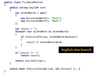 public class FizzBuzzMachine
{
public string Say(int num)
{
var divAndWords = new[]
{
new DivisorAndWord(3, "Fizz"),
new DivisorAndWord(5, "Buzz")
};
var result = "";
foreach (var divAndWord in divAndWords)
{
if (IsDivisible(num, divAndWord.Divisor))
{
result += divAndWord.Word;
}
}
if (result != "")
return result;
return num.ToString();
}
static bool IsDivisible(int num, int divisor) {...}
}
Implicit else branch
 