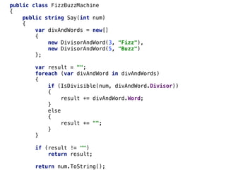 public class FizzBuzzMachine
{
public string Say(int num)
{
var divAndWords = new[]
{
new DivisorAndWord(3, "Fizz"),
new DivisorAndWord(5, "Buzz")
};
var result = "";
foreach (var divAndWord in divAndWords)
{
if (IsDivisible(num, divAndWord.Divisor))
{
result += divAndWord.Word;
}
else
{
result += "";
}
}
if (result != "")
return result;
return num.ToString();
 
