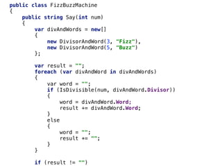public class FizzBuzzMachine
{
public string Say(int num)
{
var divAndWords = new[]
{
new DivisorAndWord(3, "Fizz"),
new DivisorAndWord(5, "Buzz")
};
var result = "";
foreach (var divAndWord in divAndWords)
{
var word = "";
if (IsDivisible(num, divAndWord.Divisor))
{
word = divAndWord.Word;
result += divAndWord.Word;
}
else
{
word = "";
result += "";
}
}
if (result != "")
 