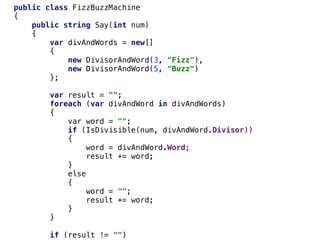 public class FizzBuzzMachine
{
public string Say(int num)
{
var divAndWords = new[]
{
new DivisorAndWord(3, "Fizz"),
new DivisorAndWord(5, "Buzz")
};
var result = "";
foreach (var divAndWord in divAndWords)
{
var word = "";
if (IsDivisible(num, divAndWord.Divisor))
{
word = divAndWord.Word;
result += word;
}
else
{
word = "";
result += word;
}
}
if (result != "")
 