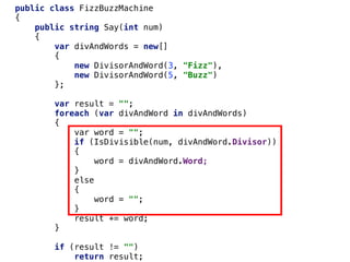 public class FizzBuzzMachine
{
public string Say(int num)
{
var divAndWords = new[]
{
new DivisorAndWord(3, "Fizz"),
new DivisorAndWord(5, "Buzz")
};
var result = "";
foreach (var divAndWord in divAndWords)
{
var word = "";
if (IsDivisible(num, divAndWord.Divisor))
{
word = divAndWord.Word;
}
else
{
word = "";
}
result += word;
}
if (result != "")
return result;
 