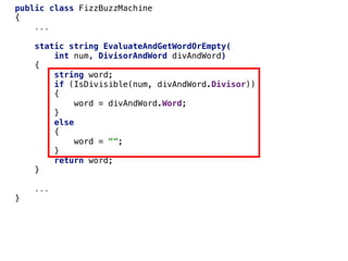 public class FizzBuzzMachine
{
...
static string EvaluateAndGetWordOrEmpty(
int num, DivisorAndWord divAndWord)
{
string word;
if (IsDivisible(num, divAndWord.Divisor))
{
word = divAndWord.Word;
}
else
{
word = "";
}
return word;
}
...
}
 