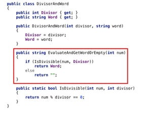 public class DivisorAndWord
{
public int Divisor { get; }
public string Word { get; }
public DivisorAndWord(int divisor, string word)
{
Divisor = divisor;
Word = word;
}
public string EvaluateAndGetWordOrEmpty(int num)
{
if (IsDivisible(num, Divisor))
return Word;
else
return "";
}
public static bool IsDivisible(int num, int divisor)
{
return num % divisor == 0;
}
}
 