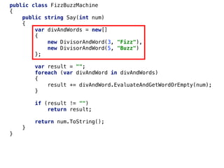 public class FizzBuzzMachine
{
public string Say(int num)
{
var divAndWords = new[]
{
new DivisorAndWord(3, "Fizz"),
new DivisorAndWord(5, "Buzz")
};
var result = "";
foreach (var divAndWord in divAndWords)
{
result += divAndWord.EvaluateAndGetWordOrEmpty(num);
}
if (result != "")
return result;
return num.ToString();
}
}
 