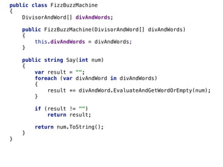 public class FizzBuzzMachine
{
DivisorAndWord[] divAndWords;
public FizzBuzzMachine(DivisorAndWord[] divAndWords)
{
this.divAndWords = divAndWords;
}
public string Say(int num)
{
var result = "";
foreach (var divAndWord in divAndWords)
{
result += divAndWord.EvaluateAndGetWordOrEmpty(num);
}
if (result != "")
return result;
return num.ToString();
}
}
 