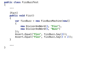 public class FizzBuzzTest
{
...
[Fact]
public void Fizz()
{
var fizzBuzz = new FizzBuzzMachine(new[]
{
new DivisorAndWord(3, "Fizz"),
new DivisorAndWord(5, "Buzz")
});
Assert.Equal("Fizz", fizzBuzz.Say(3));
Assert.Equal("Fizz", fizzBuzz.Say(3 * 2));
}
...
}
 