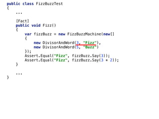public class FizzBuzzTest
{
...
[Fact]
public void Fizz()
{
var fizzBuzz = new FizzBuzzMachine(new[]
{
new DivisorAndWord(3, "Fizz"),
new DivisorAndWord(5, "Buzz")
});
Assert.Equal("Fizz", fizzBuzz.Say(3));
Assert.Equal("Fizz", fizzBuzz.Say(3 * 2));
}
...
}
 
