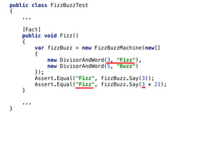 public class FizzBuzzTest
{
...
[Fact]
public void Fizz()
{
var fizzBuzz = new FizzBuzzMachine(new[]
{
new DivisorAndWord(3, "Fizz"),
new DivisorAndWord(5, "Buzz")
});
Assert.Equal("Fizz", fizzBuzz.Say(3));
Assert.Equal("Fizz", fizzBuzz.Say(3 * 2));
}
...
}
 