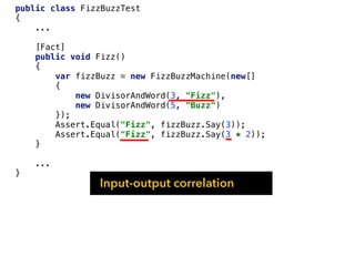 public class FizzBuzzTest
{
...
[Fact]
public void Fizz()
{
var fizzBuzz = new FizzBuzzMachine(new[]
{
new DivisorAndWord(3, "Fizz"),
new DivisorAndWord(5, "Buzz")
});
Assert.Equal("Fizz", fizzBuzz.Say(3));
Assert.Equal("Fizz", fizzBuzz.Say(3 * 2));
}
...
}
Input-output correlation
 