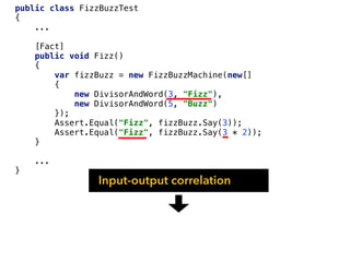 public class FizzBuzzTest
{
...
[Fact]
public void Fizz()
{
var fizzBuzz = new FizzBuzzMachine(new[]
{
new DivisorAndWord(3, "Fizz"),
new DivisorAndWord(5, "Buzz")
});
Assert.Equal("Fizz", fizzBuzz.Say(3));
Assert.Equal("Fizz", fizzBuzz.Say(3 * 2));
}
...
}
Input-output correlation
 