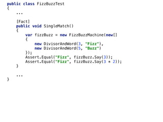 public class FizzBuzzTest
{
...
[Fact]
public void SingleMatch()
{
var fizzBuzz = new FizzBuzzMachine(new[]
{
new DivisorAndWord(3, "Fizz"),
new DivisorAndWord(5, "Buzz")
});
Assert.Equal("Fizz", fizzBuzz.Say(3));
Assert.Equal("Fizz", fizzBuzz.Say(3 * 2));
}
...
}
 
