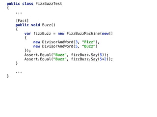 public class FizzBuzzTest
{
...
[Fact]
public void Buzz()
{
var fizzBuzz = new FizzBuzzMachine(new[]
{
new DivisorAndWord(3, "Fizz"),
new DivisorAndWord(5, "Buzz")
});
Assert.Equal("Buzz", fizzBuzz.Say(5));
Assert.Equal("Buzz", fizzBuzz.Say(5*2));
}
...
}
 