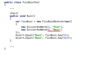 public class FizzBuzzTest
{
...
[Fact]
public void Buzz()
{
var fizzBuzz = new FizzBuzzMachine(new[]
{
new DivisorAndWord(3, "Fizz"),
new DivisorAndWord(5, "Buzz")
});
Assert.Equal("Buzz", fizzBuzz.Say(5));
Assert.Equal("Buzz", fizzBuzz.Say(5*2));
}
...
}
 