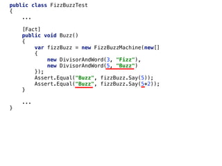 public class FizzBuzzTest
{
...
[Fact]
public void Buzz()
{
var fizzBuzz = new FizzBuzzMachine(new[]
{
new DivisorAndWord(3, "Fizz"),
new DivisorAndWord(5, "Buzz")
});
Assert.Equal("Buzz", fizzBuzz.Say(5));
Assert.Equal("Buzz", fizzBuzz.Say(5*2));
}
...
}
 