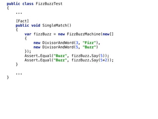 public class FizzBuzzTest
{
...
[Fact]
public void SingleMatch()
{
var fizzBuzz = new FizzBuzzMachine(new[]
{
new DivisorAndWord(3, "Fizz"),
new DivisorAndWord(5, "Buzz")
});
Assert.Equal("Buzz", fizzBuzz.Say(5));
Assert.Equal("Buzz", fizzBuzz.Say(5*2));
}
...
}
 