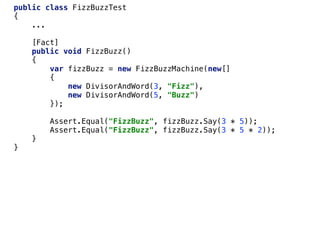 public class FizzBuzzTest
{
...
[Fact]
public void FizzBuzz()
{
var fizzBuzz = new FizzBuzzMachine(new[]
{
new DivisorAndWord(3, "Fizz"),
new DivisorAndWord(5, "Buzz")
});
Assert.Equal("FizzBuzz", fizzBuzz.Say(3 * 5));
Assert.Equal("FizzBuzz", fizzBuzz.Say(3 * 5 * 2));
}
}
 