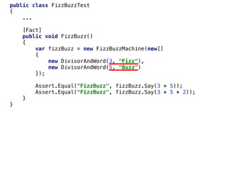 public class FizzBuzzTest
{
...
[Fact]
public void FizzBuzz()
{
var fizzBuzz = new FizzBuzzMachine(new[]
{
new DivisorAndWord(3, "Fizz"),
new DivisorAndWord(5, "Buzz")
});
Assert.Equal("FizzBuzz", fizzBuzz.Say(3 * 5));
Assert.Equal("FizzBuzz", fizzBuzz.Say(3 * 5 * 2));
}
}
 