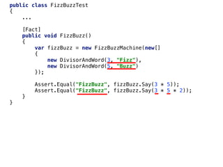 public class FizzBuzzTest
{
...
[Fact]
public void FizzBuzz()
{
var fizzBuzz = new FizzBuzzMachine(new[]
{
new DivisorAndWord(3, "Fizz"),
new DivisorAndWord(5, "Buzz")
});
Assert.Equal("FizzBuzz", fizzBuzz.Say(3 * 5));
Assert.Equal("FizzBuzz", fizzBuzz.Say(3 * 5 * 2));
}
}
 