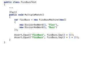 public class FizzBuzzTest
{
...
[Fact]
public void MultipleMatch()
{
var fizzBuzz = new FizzBuzzMachine(new[]
{
new DivisorAndWord(3, "Fizz"),
new DivisorAndWord(5, "Buzz")
});
Assert.Equal("FizzBuzz", fizzBuzz.Say(3 * 5));
Assert.Equal("FizzBuzz", fizzBuzz.Say(3 * 5 * 2));
}
}
 