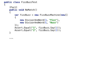 public class FizzBuzzTest
{
[Fact]
public void NoMatch()
{
var fizzBuzz = new FizzBuzzMachine(new[]
{
new DivisorAndWord(3, "Fizz"),
new DivisorAndWord(5, "Buzz")
});
Assert.Equal("1", fizzBuzz.Say(1));
Assert.Equal("2", fizzBuzz.Say(2));
}
...
 