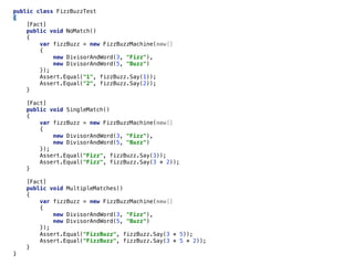 public class FizzBuzzTest
{
[Fact]
public void NoMatch()
{
var fizzBuzz = new FizzBuzzMachine(new[]
{
new DivisorAndWord(3, "Fizz"),
new DivisorAndWord(5, "Buzz")
});
Assert.Equal("1", fizzBuzz.Say(1));
Assert.Equal("2", fizzBuzz.Say(2));
}
[Fact]
public void SingleMatch()
{
var fizzBuzz = new FizzBuzzMachine(new[]
{
new DivisorAndWord(3, "Fizz"),
new DivisorAndWord(5, "Buzz")
});
Assert.Equal("Fizz", fizzBuzz.Say(3));
Assert.Equal("Fizz", fizzBuzz.Say(3 * 2));
}
[Fact]
public void MultipleMatches()
{
var fizzBuzz = new FizzBuzzMachine(new[]
{
new DivisorAndWord(3, "Fizz"),
new DivisorAndWord(5, "Buzz")
});
Assert.Equal("FizzBuzz", fizzBuzz.Say(3 * 5));
Assert.Equal("FizzBuzz", fizzBuzz.Say(3 * 5 * 2));
}
}
 