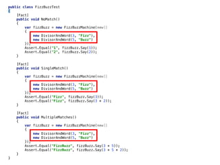 public class FizzBuzzTest
{
[Fact]
public void NoMatch()
{
var fizzBuzz = new FizzBuzzMachine(new[]
{
new DivisorAndWord(3, "Fizz"),
new DivisorAndWord(5, "Buzz")
});
Assert.Equal("1", fizzBuzz.Say(1));
Assert.Equal("2", fizzBuzz.Say(2));
}
[Fact]
public void SingleMatch()
{
var fizzBuzz = new FizzBuzzMachine(new[]
{
new DivisorAndWord(3, "Fizz"),
new DivisorAndWord(5, "Buzz")
});
Assert.Equal("Fizz", fizzBuzz.Say(3));
Assert.Equal("Fizz", fizzBuzz.Say(3 * 2));
}
[Fact]
public void MultipleMatches()
{
var fizzBuzz = new FizzBuzzMachine(new[]
{
new DivisorAndWord(3, "Fizz"),
new DivisorAndWord(5, "Buzz")
});
Assert.Equal("FizzBuzz", fizzBuzz.Say(3 * 5));
Assert.Equal("FizzBuzz", fizzBuzz.Say(3 * 5 * 2));
}
}
 