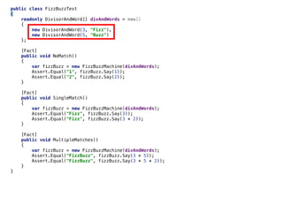 public class FizzBuzzTest
{
readonly DivisorAndWord[] divAndWords = new[]
{
new DivisorAndWord(3, "Fizz"),
new DivisorAndWord(5, "Buzz")
};
[Fact]
public void NoMatch()
{
var fizzBuzz = new FizzBuzzMachine(divAndWords);
Assert.Equal("1", fizzBuzz.Say(1));
Assert.Equal("2", fizzBuzz.Say(2));
}
[Fact]
public void SingleMatch()
{
var fizzBuzz = new FizzBuzzMachine(divAndWords);
Assert.Equal("Fizz", fizzBuzz.Say(3));
Assert.Equal("Fizz", fizzBuzz.Say(3 * 2));
}
[Fact]
public void MultipleMatches()
{
var fizzBuzz = new FizzBuzzMachine(divAndWords);
Assert.Equal("FizzBuzz", fizzBuzz.Say(3 * 5));
Assert.Equal("FizzBuzz", fizzBuzz.Say(3 * 5 * 2));
}
}
 