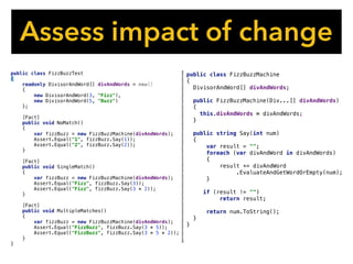 Assess impact of change
public class FizzBuzzMachine
{
DivisorAndWord[] divAndWords;
public FizzBuzzMachine(Div...[] divAndWords)
{
this.divAndWords = divAndWords;
}
public string Say(int num)
{
var result = "";
foreach (var divAndWord in divAndWords)
{
result += divAndWord
.EvaluateAndGetWordOrEmpty(num);
}
if (result != "")
return result;
return num.ToString();
}
}
public class FizzBuzzTest
{
readonly DivisorAndWord[] divAndWords = new[]
{
new DivisorAndWord(3, "Fizz"),
new DivisorAndWord(5, "Buzz")
};
[Fact]
public void NoMatch()
{
var fizzBuzz = new FizzBuzzMachine(divAndWords);
Assert.Equal("1", fizzBuzz.Say(1));
Assert.Equal("2", fizzBuzz.Say(2));
}
[Fact]
public void SingleMatch()
{
var fizzBuzz = new FizzBuzzMachine(divAndWords);
Assert.Equal("Fizz", fizzBuzz.Say(3));
Assert.Equal("Fizz", fizzBuzz.Say(3 * 2));
}
[Fact]
public void MultipleMatches()
{
var fizzBuzz = new FizzBuzzMachine(divAndWords);
Assert.Equal("FizzBuzz", fizzBuzz.Say(3 * 5));
Assert.Equal("FizzBuzz", fizzBuzz.Say(3 * 5 * 2));
}
}
 
