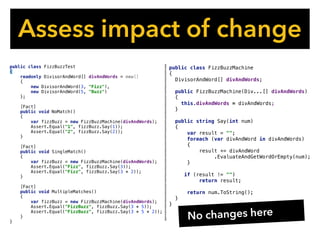 Assess impact of change
public class FizzBuzzMachine
{
DivisorAndWord[] divAndWords;
public FizzBuzzMachine(Div...[] divAndWords)
{
this.divAndWords = divAndWords;
}
public string Say(int num)
{
var result = "";
foreach (var divAndWord in divAndWords)
{
result += divAndWord
.EvaluateAndGetWordOrEmpty(num);
}
if (result != "")
return result;
return num.ToString();
}
}
public class FizzBuzzTest
{
readonly DivisorAndWord[] divAndWords = new[]
{
new DivisorAndWord(3, "Fizz"),
new DivisorAndWord(5, "Buzz")
};
[Fact]
public void NoMatch()
{
var fizzBuzz = new FizzBuzzMachine(divAndWords);
Assert.Equal("1", fizzBuzz.Say(1));
Assert.Equal("2", fizzBuzz.Say(2));
}
[Fact]
public void SingleMatch()
{
var fizzBuzz = new FizzBuzzMachine(divAndWords);
Assert.Equal("Fizz", fizzBuzz.Say(3));
Assert.Equal("Fizz", fizzBuzz.Say(3 * 2));
}
[Fact]
public void MultipleMatches()
{
var fizzBuzz = new FizzBuzzMachine(divAndWords);
Assert.Equal("FizzBuzz", fizzBuzz.Say(3 * 5));
Assert.Equal("FizzBuzz", fizzBuzz.Say(3 * 5 * 2));
}
}
No changes here
 