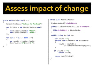Assess impact of change
public class FizzBuzzMachine
{
DivisorAndWord[] divAndWords;
public FizzBuzzMachine(Div...[] divAndWords)
{
this.divAndWords = divAndWords;
}
public string Say(int num)
{
var result = "";
foreach (var divAndWord in divAndWords)
{
result += divAndWord
.EvaluateAndGetWordOrEmpty(num);
}
if (result != "")
return result;
return num.ToString();
}
}
static void Main(string[] args)
{
Console.WriteLine("Welcome to FizzBuzz");
var fizzBuzz = new FizzBuzzMachine(new[]
{
new DivisorAndWord(3, "Fizz"),
new DivisorAndWord(5, "Buzz"),
});
for (int i = 1; i < 1000; i++)
{
var result = fizzBuzz.Say(i);
Console.Write($"{result} ");
}
}
 