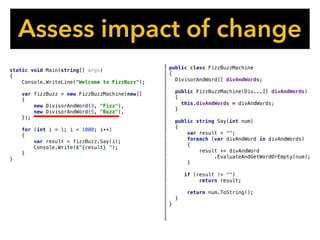 Assess impact of change
public class FizzBuzzMachine
{
DivisorAndWord[] divAndWords;
public FizzBuzzMachine(Div...[] divAndWords)
{
this.divAndWords = divAndWords;
}
public string Say(int num)
{
var result = "";
foreach (var divAndWord in divAndWords)
{
result += divAndWord
.EvaluateAndGetWordOrEmpty(num);
}
if (result != "")
return result;
return num.ToString();
}
}
static void Main(string[] args)
{
Console.WriteLine("Welcome to FizzBuzz");
var fizzBuzz = new FizzBuzzMachine(new[]
{
new DivisorAndWord(3, "Fizz"),
new DivisorAndWord(5, "Buzz"),
});
for (int i = 1; i < 1000; i++)
{
var result = fizzBuzz.Say(i);
Console.Write($"{result} ");
}
}
 