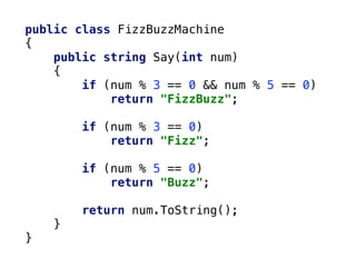 public class FizzBuzzMachine
{
public string Say(int num)
{
if (num % 3 == 0 && num % 5 == 0)
return "FizzBuzz";
if (num % 3 == 0)
return "Fizz";
if (num % 5 == 0)
return "Buzz";
return num.ToString();
}
}
 