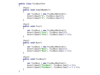 public class FizzBuzzTest
{
[Fact]
public void SimpleNumber()
{
var fizzBuzz = new FizzBuzzMachine();
Assert.Equal("1", fizzBuzz.Say(1));
Assert.Equal("2", fizzBuzz.Say(2));
}
[Fact]
public void Fizz()
{
var fizzBuzz = new FizzBuzzMachine();
Assert.Equal("Fizz", fizzBuzz.Say(3));
Assert.Equal("Fizz", fizzBuzz.Say(3 * 2));
}
[Fact]
public void Buzz()
{
var fizzBuzz = new FizzBuzzMachine();
Assert.Equal("Buzz", fizzBuzz.Say(5));
Assert.Equal("Buzz", fizzBuzz.Say(5 * 2));
}
[Fact]
public void FizzBuzz()
{
var fizzBuzz = new FizzBuzzMachine();
Assert.Equal("FizzBuzz", fizzBuzz.Say(3 * 5));
Assert.Equal("FizzBuzz", fizzBuzz.Say(3 * 5 * 2));
}
}
 