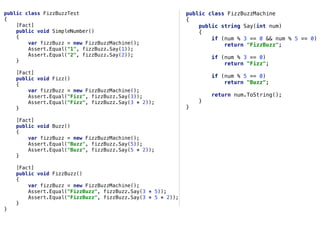 public class FizzBuzzTest
{
[Fact]
public void SimpleNumber()
{
var fizzBuzz = new FizzBuzzMachine();
Assert.Equal("1", fizzBuzz.Say(1));
Assert.Equal("2", fizzBuzz.Say(2));
}
[Fact]
public void Fizz()
{
var fizzBuzz = new FizzBuzzMachine();
Assert.Equal("Fizz", fizzBuzz.Say(3));
Assert.Equal("Fizz", fizzBuzz.Say(3 * 2));
}
[Fact]
public void Buzz()
{
var fizzBuzz = new FizzBuzzMachine();
Assert.Equal("Buzz", fizzBuzz.Say(5));
Assert.Equal("Buzz", fizzBuzz.Say(5 * 2));
}
[Fact]
public void FizzBuzz()
{
var fizzBuzz = new FizzBuzzMachine();
Assert.Equal("FizzBuzz", fizzBuzz.Say(3 * 5));
Assert.Equal("FizzBuzz", fizzBuzz.Say(3 * 5 * 2));
}
}
public class FizzBuzzMachine
{
public string Say(int num)
{
if (num % 3 == 0 && num % 5 == 0)
return "FizzBuzz";
if (num % 3 == 0)
return "Fizz";
if (num % 5 == 0)
return "Buzz";
return num.ToString();
}
}
 