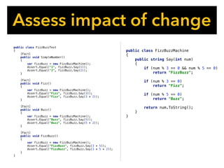 public class FizzBuzzMachine
{
public string Say(int num)
{
if (num % 3 == 0 && num % 5 == 0)
return "FizzBuzz";
if (num % 3 == 0)
return "Fizz";
if (num % 5 == 0)
return "Buzz";
return num.ToString();
}
}
Assess impact of change
public class FizzBuzzTest
{
[Fact]
public void SimpleNumber()
{
var fizzBuzz = new FizzBuzzMachine();
Assert.Equal("1", fizzBuzz.Say(1));
Assert.Equal("2", fizzBuzz.Say(2));
}
[Fact]
public void Fizz()
{
var fizzBuzz = new FizzBuzzMachine();
Assert.Equal("Fizz", fizzBuzz.Say(3));
Assert.Equal("Fizz", fizzBuzz.Say(3 * 2));
}
[Fact]
public void Buzz()
{
var fizzBuzz = new FizzBuzzMachine();
Assert.Equal("Buzz", fizzBuzz.Say(5));
Assert.Equal("Buzz", fizzBuzz.Say(5 * 2));
}
[Fact]
public void FizzBuzz()
{
var fizzBuzz = new FizzBuzzMachine();
Assert.Equal("FizzBuzz", fizzBuzz.Say(3 * 5));
Assert.Equal("FizzBuzz", fizzBuzz.Say(3 * 5 * 2));
}
}
 