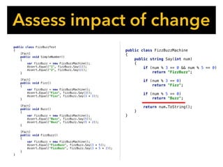 public class FizzBuzzMachine
{
public string Say(int num)
{
if (num % 3 == 0 && num % 5 == 0)
return "FizzBuzz";
if (num % 3 == 0)
return "Fizz";
if (num % 5 == 0)
return "Buzz";
return num.ToString();
}
}
Assess impact of change
public class FizzBuzzTest
{
[Fact]
public void SimpleNumber()
{
var fizzBuzz = new FizzBuzzMachine();
Assert.Equal("1", fizzBuzz.Say(1));
Assert.Equal("2", fizzBuzz.Say(2));
}
[Fact]
public void Fizz()
{
var fizzBuzz = new FizzBuzzMachine();
Assert.Equal("Fizz", fizzBuzz.Say(3));
Assert.Equal("Fizz", fizzBuzz.Say(3 * 2));
}
[Fact]
public void Buzz()
{
var fizzBuzz = new FizzBuzzMachine();
Assert.Equal("Buzz", fizzBuzz.Say(5));
Assert.Equal("Buzz", fizzBuzz.Say(5 * 2));
}
[Fact]
public void FizzBuzz()
{
var fizzBuzz = new FizzBuzzMachine();
Assert.Equal("FizzBuzz", fizzBuzz.Say(3 * 5));
Assert.Equal("FizzBuzz", fizzBuzz.Say(3 * 5 * 2));
}
}
 