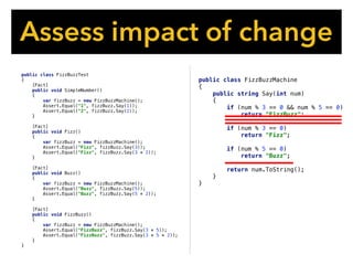public class FizzBuzzMachine
{
public string Say(int num)
{
if (num % 3 == 0 && num % 5 == 0)
return "FizzBuzz";
if (num % 3 == 0)
return "Fizz";
if (num % 5 == 0)
return "Buzz";
return num.ToString();
}
}
Assess impact of change
public class FizzBuzzTest
{
[Fact]
public void SimpleNumber()
{
var fizzBuzz = new FizzBuzzMachine();
Assert.Equal("1", fizzBuzz.Say(1));
Assert.Equal("2", fizzBuzz.Say(2));
}
[Fact]
public void Fizz()
{
var fizzBuzz = new FizzBuzzMachine();
Assert.Equal("Fizz", fizzBuzz.Say(3));
Assert.Equal("Fizz", fizzBuzz.Say(3 * 2));
}
[Fact]
public void Buzz()
{
var fizzBuzz = new FizzBuzzMachine();
Assert.Equal("Buzz", fizzBuzz.Say(5));
Assert.Equal("Buzz", fizzBuzz.Say(5 * 2));
}
[Fact]
public void FizzBuzz()
{
var fizzBuzz = new FizzBuzzMachine();
Assert.Equal("FizzBuzz", fizzBuzz.Say(3 * 5));
Assert.Equal("FizzBuzz", fizzBuzz.Say(3 * 5 * 2));
}
}
 